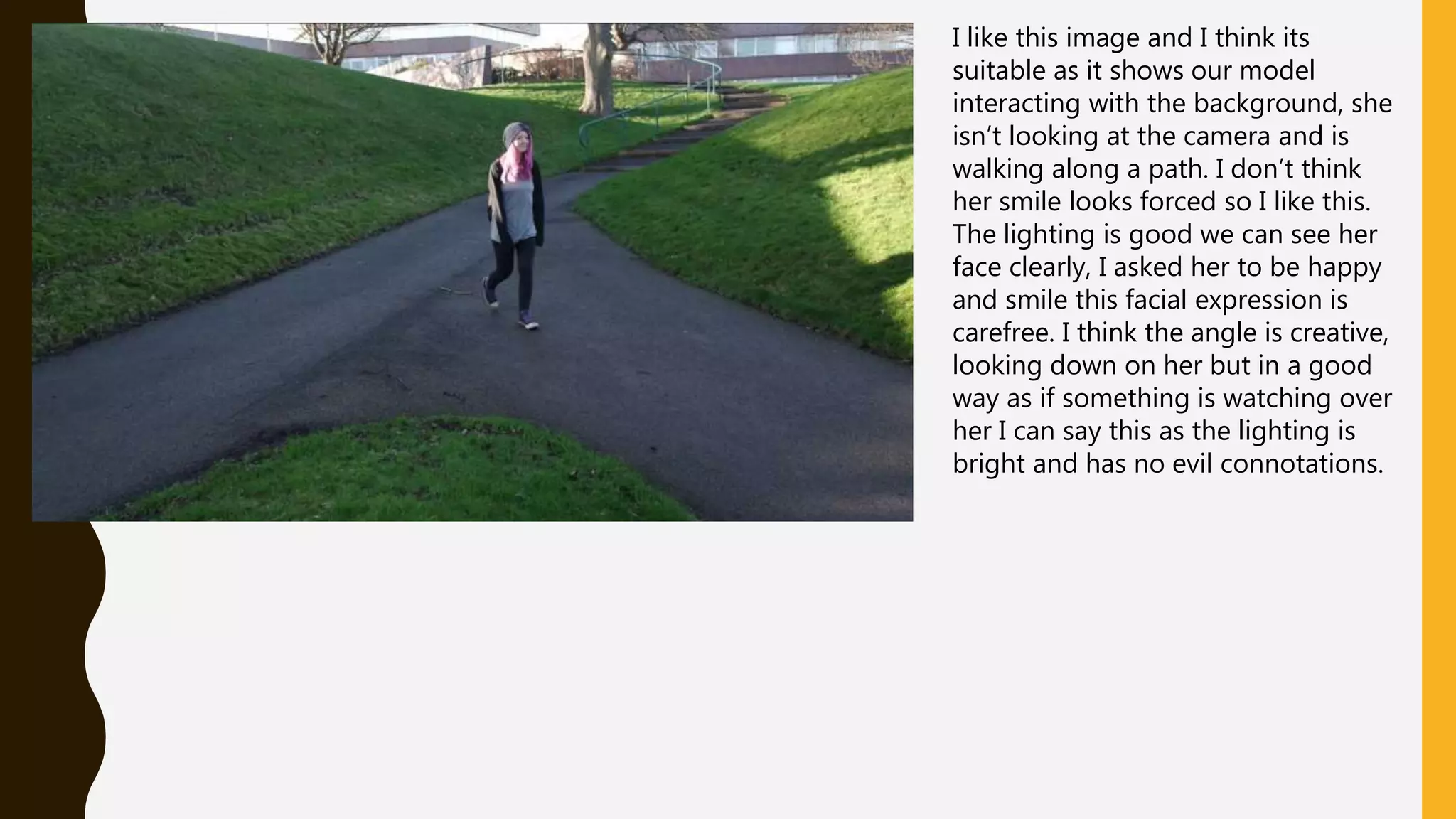 I like this image and I think its
suitable as it shows our model
interacting with the background, she
isn’t looking at the camera and is
walking along a path. I don’t think
her smile looks forced so I like this.
The lighting is good we can see her
face clearly, I asked her to be happy
and smile this facial expression is
carefree. I think the angle is creative,
looking down on her but in a good
way as if something is watching over
her I can say this as the lighting is
bright and has no evil connotations.
 