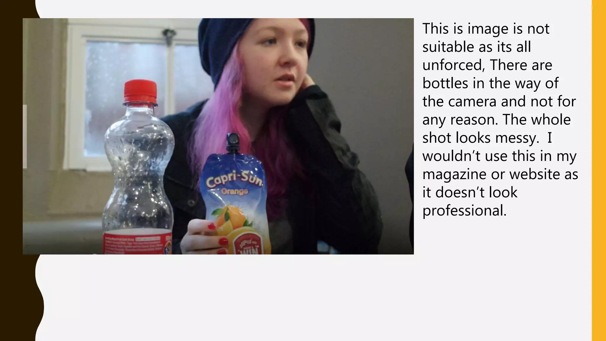 This is image is not
suitable as its all
unforced, There are
bottles in the way of
the camera and not for
any reason. The whole
shot looks messy. I
wouldn’t use this in my
magazine or website as
it doesn’t look
professional.
 