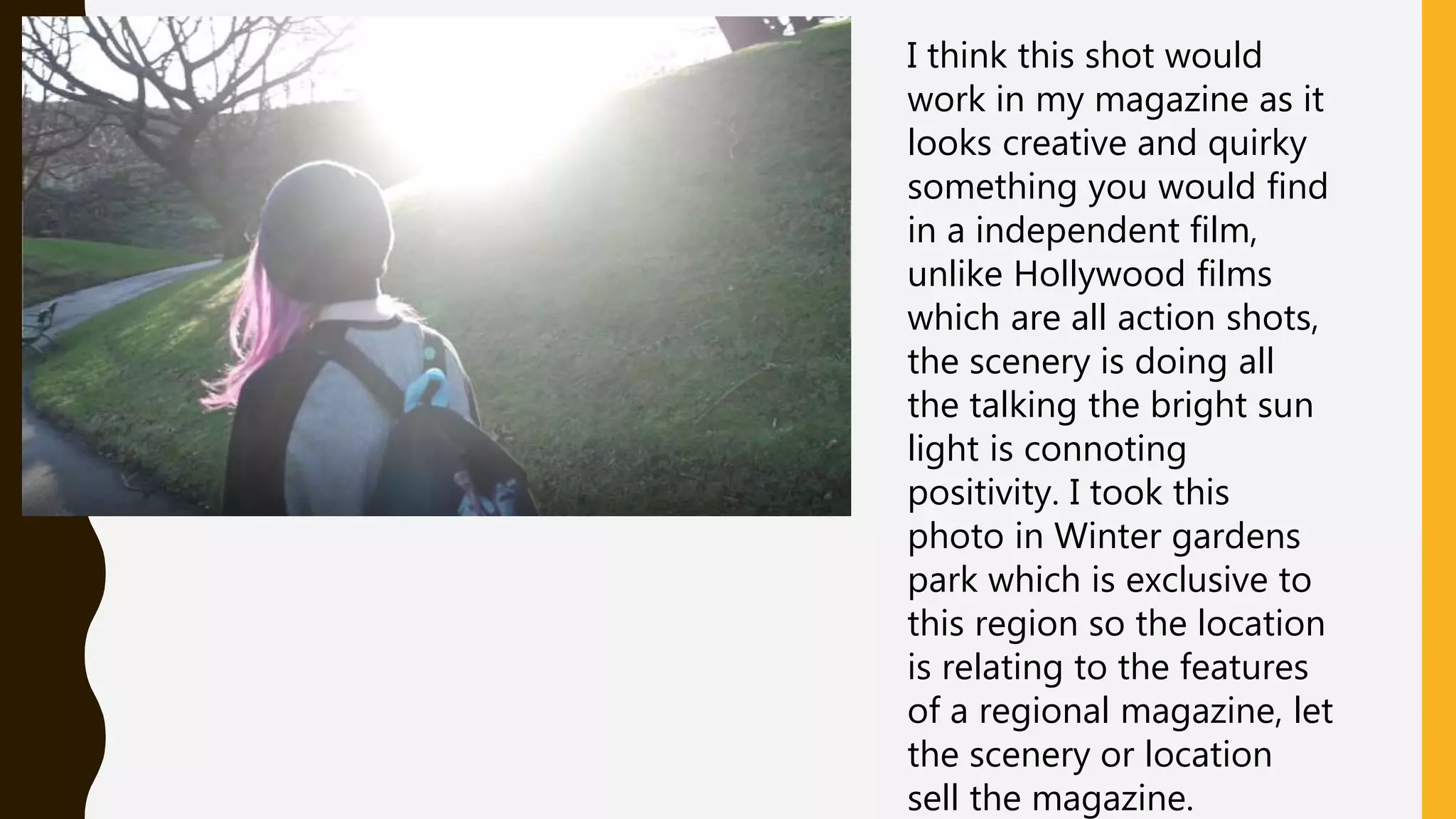 I think this shot would
work in my magazine as it
looks creative and quirky
something you would find
in a independent film,
unlike Hollywood films
which are all action shots,
the scenery is doing all
the talking the bright sun
light is connoting
positivity. I took this
photo in Winter gardens
park which is exclusive to
this region so the location
is relating to the features
of a regional magazine, let
the scenery or location
sell the magazine.
 