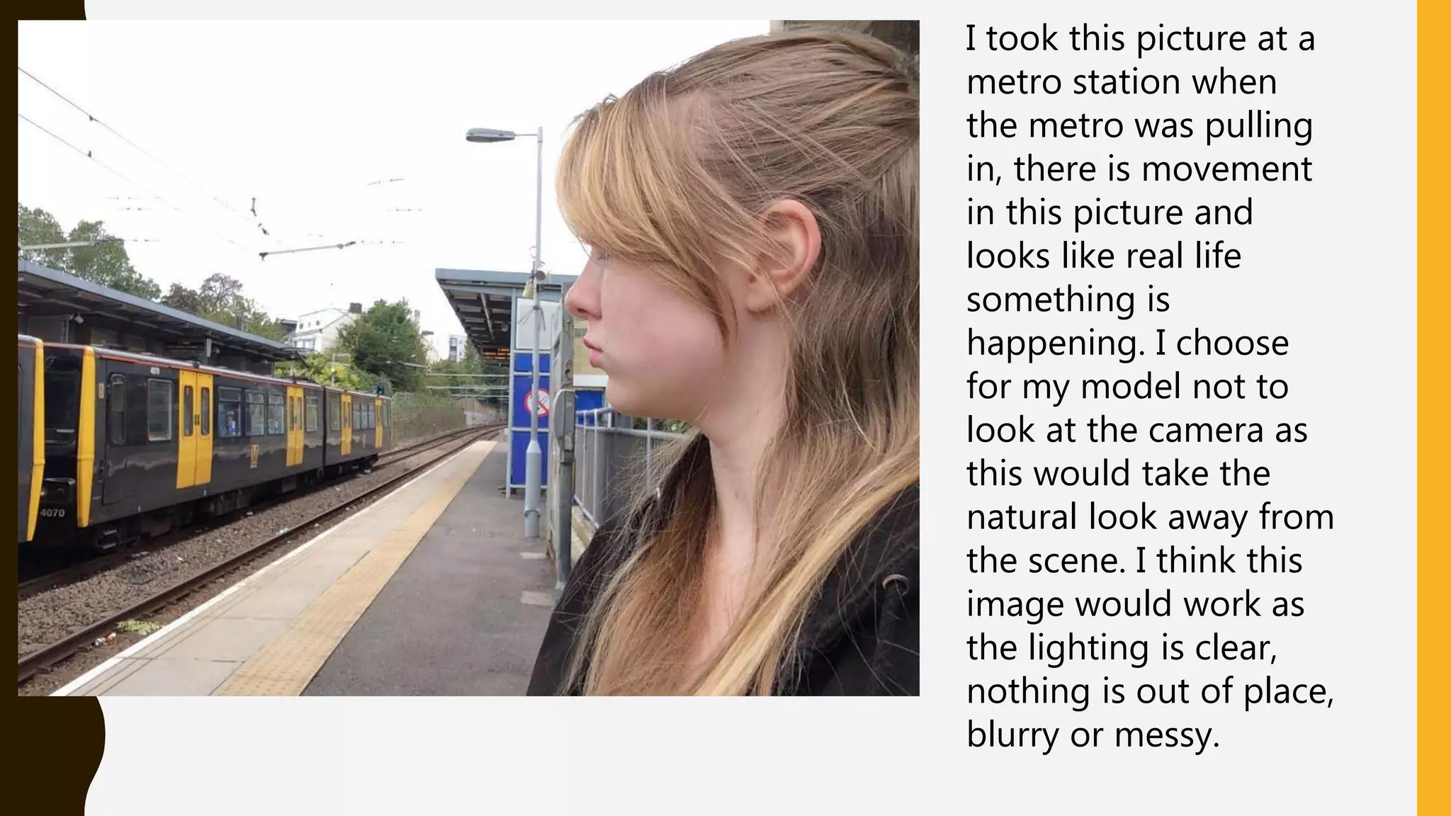 I took this picture at a
metro station when
the metro was pulling
in, there is movement
in this picture and
looks like real life
something is
happening. I choose
for my model not to
look at the camera as
this would take the
natural look away from
the scene. I think this
image would work as
the lighting is clear,
nothing is out of place,
blurry or messy.
 