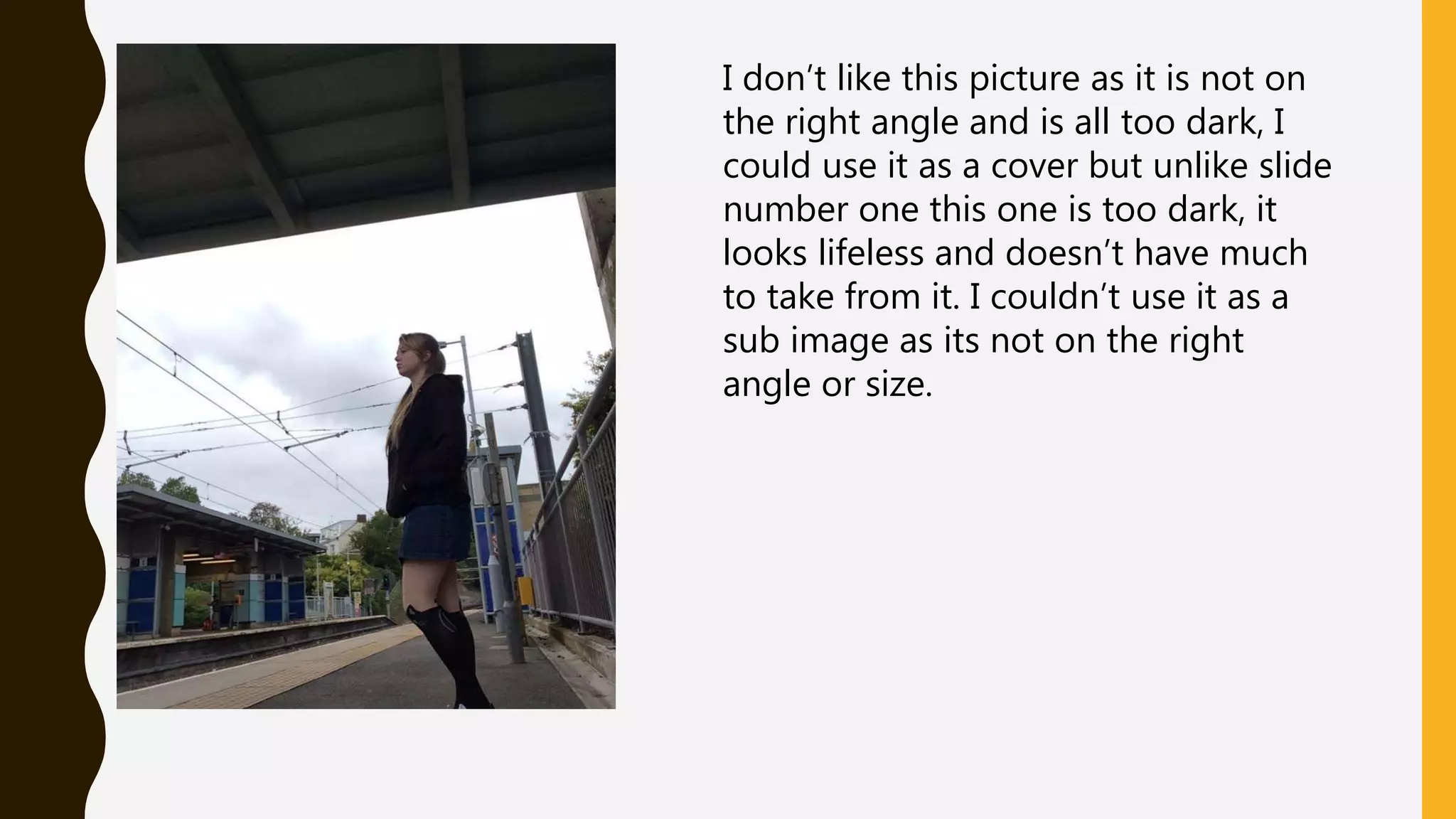 I don’t like this picture as it is not on
the right angle and is all too dark, I
could use it as a cover but unlike slide
number one this one is too dark, it
looks lifeless and doesn’t have much
to take from it. I couldn’t use it as a
sub image as its not on the right
angle or size.
 