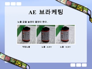 AE 브라케팅
노출 값을 늘였다 줄였다 한다 .
적정노출 노출 -0.3EV 노출 +0.3EV
 