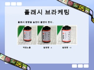 플래시 브라케팅
플래시 광량을 늘였다 줄였다 한다 .
적정노출 발광량 -1 발광량 +1
 