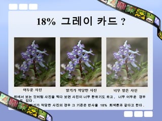 18% 그레이 카드 ?
위에서 보는 것처럼 사진을 찍다 보면 사진이 너무 환하기도 하고 , 너무 어두운 경우
도 있다 .
밝기가 적당한 사진의 경우 그 기준은 반사율 18% 회색톤과 같다고 한다 .
 