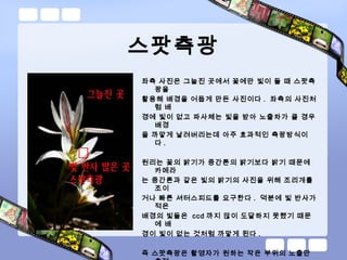 스팟측광
좌측 사진은 그늘진 곳에서 꽃에만 빛이 들 때 스팟측
광을
활용해 배경을 어둡게 만든 사진이다 . 좌측의 사진처
럼 배
경에 빛이 없고 파사체는 빛을 받아 노출차가 클 경우
배경
을 까맣게 날려버리는데 아주 효과적인 측광방식이
다 .
원리는 꽃의 밝기가 중간톤의 밝기보다 밝기 때문에
카메라
는 중간톤과 같은 빛의 밝기의 사진을 위해 조리개를
조이
거나 빠른 셔터스피드를 요구한다 . 덕분에 빛 반사가
적은
배경의 빛들은 ccd 까지 많이 도달하지 못했기 때문
에 배
경이 빛이 없는 것처럼 까맣게 된다 .
즉 스팟측광은 촬영자가 원하는 작은 부위의 노출만
 