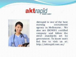 Aktrapid is one of the best
nursing recruitment
agency in Melbourne. We
also are ISO9001 certified
company and follow the
strict standards set by
government. To know more
feel free to visit us at:
http://aktrapid.com.au/
 