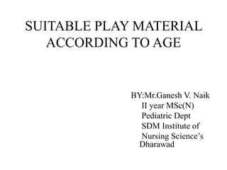 SUITABLE PLAY MATERIAL
ACCORDING TO AGE
BY:Mr.Ganesh V. Naik
II year MSc(N)
Pediatric Dept
SDM Institute of
Nursing Science’s
Dharawad
 