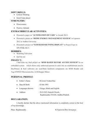 SOFT SKILLS:
 Critical Thinking
 Good Team player
STRENGTHS:
 Perseverance
 Positive Attitude
EXTRACIRRICULAR ACTIVITIES:
 Presented a paper on “AUTOMATION OF CARS” in Arcade 2K11.
 Presented a poster on “HOME ENERGY MANAGEMENT SYSTEM” in I-genesis
2012 at Andhra University.
 Presented a project on “LED BASED RUNNING DISPLAY” in Project Expo in
SPUTNIK-2K13.
HOBBIES:
 Watching Television
 Surf the net
PROJECT:
I had done my final project on “RFID BASED SECURE ACCESS SYSTEM”.Its an
embedded system which allows only authorised persons to enter into an establishment area.In
this,Proteus & Keil softwares are used.Main hardware components are RFID Reader and
Tag,AT89S52 Microcontroller, LCD,Stepper Motor.
PERSONAL PROFILE:
 Father’s Name : R.Gowri Venkat Rao
 Date Of Birth : 03-06-1993
 Languages Known : Telugu, Hindi and English.
 Address : 28-9-10/2, Ganesh Chowk,
Rajahmundry-533104, Andhra Pradesh.
DECLARATION:
I, hereby declare that the above mentioned information is completely correct at the best
of my knowledge.
Place: Rajahmundry. R.Tejaswini Devi Sowjanya.
 