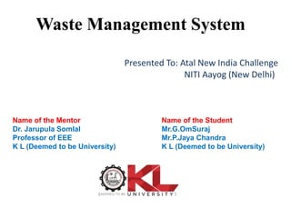 Waste Management System
Name of the Mentor
Dr. Jarupula Somlal
Professor of EEE
K L (Deemed to be University)
Name of the Student
Mr.G.OmSuraj
Mr.P.Jaya Chandra
K L (Deemed to be University)
Presented To: Atal New India Challenge
NITI Aayog (New Delhi)
 