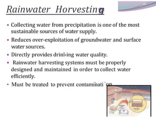 Rainwater Horvestin
• Collecting water from precipitation is one of the most
sustainable sources of water supply.
• Reduces over-exploitation of groundwater and surface
water sources.
• Directly provides drinl‹ing water quality.
• Rainwater harvesting systems must be properly
designed and maintained in order to collect water
efficiently.
• Must be treated to prevent contaminati
 