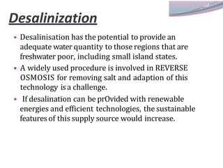 Desalinization
• Desalinisation has the potential to provide an
adequate water quantity to those regions that are
freshwater poor, including small island states.
• A widely used procedure is involved in REVERSE
OSMOSIS for removing salt and adaption of this
technology isa challenge.
• If desalination can be prOvided with renewable
energies and efficient technologies, the sustainable
features of this supply source would increase.
 