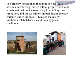 • The urgency for action in the sanitation sec
obvious, considering the 2.6 billion people world-wide
who remain without access to any kind of improved
sanitation, and the z.z million annual deaths (mostly
children under the age of )caused mainly by
sanitation-related diseases and poor hygienic
conditions.
 