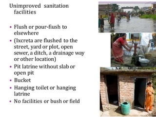 Unimproved sanitation
facilities
• Flush or pour-fiush to
elsewhere
• (Ixcreta are flushed to the
street, yard or plot, open
sewer, a ditch, a drainage way
or other location)
• Pit latrine without slab or
open pit
• Bucket
• Hanging toilet or hanging
latrine
• No facilities or bush or field
 
