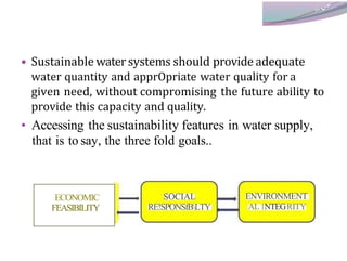 • Sustainable water systems should provide adequate
water quantity and apprOpriate water quality for a
given need, without compromising the future ability to
provide this capacity and quality.
• Accessing the sustainability features in water supply,
that is to say, the three fold goals..
ECONOMIC
FEASIBILITY
SOCIAL
RE!SPONSfBLTY
ENVIRONMENT
AL INTEGRITY
 