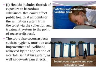 • (i) Health: includes thcrisk of
exposure to hazardous
substances that could affect
public health at all points or
the sanitation system from
the toilet via the collection and
treatment system to the point
of reuse or disposal.
• The topic also covers aspects
such as hygiene, nutrition an
improvement of livelihood
achieved by the application of
a certain sanitation system, as
well as downstream effects.
 