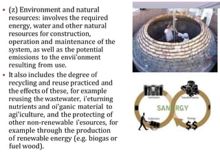 • (z) Environment and natural
resources: involves the required
energy, water and other natural
resources for construction,
operation and maintenance of the
system, as well as the potential
emissions to the envii'onment
resulting from use.
• It also includes the degree of
recycling and reuse practiced and
the effects of these, for example
reusing the wastewater, i'eturning
nutrients and oi'ganic material to
agi'iculture, and the protecting of
other non-renewable i'esources, for
example through the production
of renewable energy (e.g. biogas or
fuel wood).
 