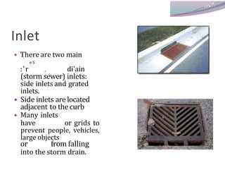 Inlet
• There are two main
e S
:’r , di'ain
(storm sewer) inlets:
side inlets and grated
inlets.
• Side inlets are located
adjacent to thecurb
• Many inlets
have or grids to
prevent people, vehicles,
large objects
or from falling
into the storm drain.
 