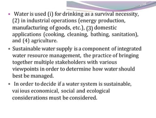 • Water is used (i) for drinking as a survival necessity,
(2) in industrial operations (energy production,
manufacturing of goods, etc.), (3) domestic
applications (cooking, cleaning, bathing, sanitation),
and (4) agriculture.
• Sustainable water supply isa component of integrated
water resource management, the practice of bringing
together multiple stakeholders with various
viewpoints in order to determine how water should
best be managed.
• In order to decide if a water system is sustainable,
vaiious economical, social and ecological
considerations must be considered.
 