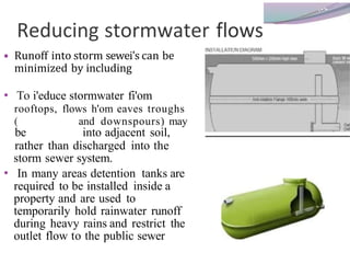 Reducing stormwater flows
• Runoff into storm sewei's can be
minimized by including
• To i'educe stormwater fi'om
rooftops, flows h'om eaves troughs
( and downspours) may
be into adjacent soil,
rather than discharged into the
storm sewer system.
• In many areas detention tanks are
required to be installed inside a
property and are used to
temporarily hold rainwater runoff
during heavy rains and restrict the
outlet flow to the public sewer
 