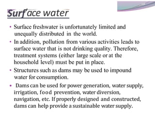 ’ace water
• Surface freshwater is unfortunately limited and
unequally distributed in the world.
• In addition, pollution from various activities leads to
surface water that is not drinking quality. Therefore,
treatment systems (either large scale or at the
household level) must be put in place.
• Structures such as dams may be used to impound
water for consumption.
• Dams can be used for power generation, water supply,
irrigation, food prevention, water diversion,
navigation, etc. If properly designed and constructed,
dams can help provide a sustainable water supply.
 