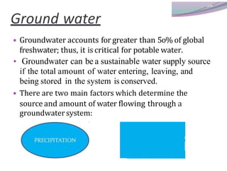 Ground water
• Groundwater accounts for greater than 5o% of global
freshwater; thus, it is critical for potable water.
• Groundwater can be a sustainable water supply source
if the total amount of water entering, leaving, and
being stored in the system is conserved.
• There are two main factors which determine the
source and amount of water flowing through a
groundwatersystem:
 