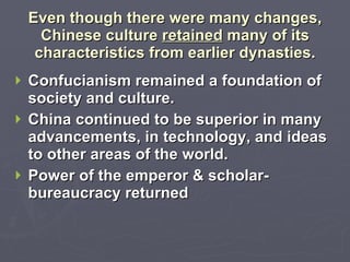 Even though there were many changes, Chinese culture  retained  many of its characteristics from earlier dynasties. Confucianism remained a foundation of society and culture. China continued to be superior in many advancements, in technology, and ideas to other areas of the world. Power of the emperor & scholar-bureaucracy returned 