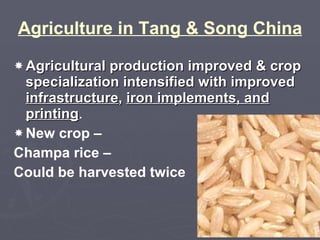 Agriculture in Tang & Song China Agricultural production improved & crop specialization intensified with improved  infrastructure ,  iron implements, and printing . New crop – Champa rice – Could be harvested twice 