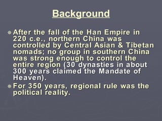 Background After the fall of the Han Empire in 220 c.e., northern China was controlled by Central Asian & Tibetan nomads; no group in southern China was strong enough to control the entire region  (30 dynasties in about 300 years claimed the Mandate of Heaven). For 350 years, regional rule was the political reality. 