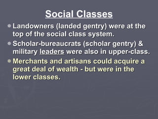 Social Classes Landowners (landed gentry) were at the top of the social class system.  Scholar-bureaucrats (scholar gentry) & military  leaders  were also in upper-class. Merchants and artisans could acquire a great deal of wealth - but were in the lower classes. 
