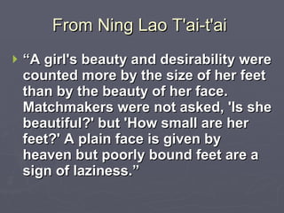 From Ning Lao T'ai-t'ai  “ A girl's beauty and desirability were counted more by the size of her feet than by the beauty of her face. Matchmakers were not asked, 'Is she beautiful?' but 'How small are her feet?' A plain face is given by heaven but poorly bound feet are a sign of laziness.”  