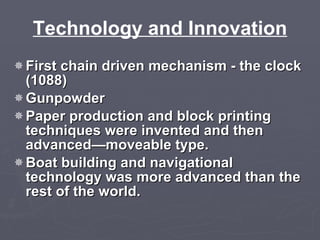 Technology and Innovation First chain driven mechanism - the clock (1088) Gunpowder  Paper production and block printing techniques were invented and then advanced—moveable type. Boat building and navigational technology was more advanced than the rest of the world. 