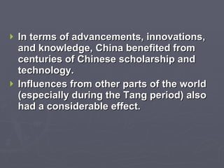 In terms of advancements, innovations, and knowledge, China benefited from centuries of Chinese scholarship and technology. Influences from other parts of the world (especially during the Tang period) also had a considerable effect. 
