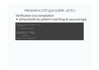PRÉVENIRPLUTÔTQUEGUÉRIR-ACTE2
Véri cation à la compilation
Exhaustivité du pattern matching et sealed type
scala> def stringify(value:JSonVal): String =
value match {
...
// cas JSonNull non couvert
}
warning: match is not exhaustive!
missing combination JSonNull
value match {
^
stringify: (value: JSonVal)String
 