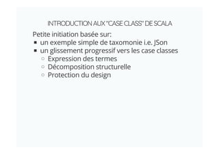INTRODUCTIONAUX"CASECLASS"DESCALA
Petite initiation basée sur:
un exemple simple de taxomonie i.e. JSon
un glissement progressif vers les case classes
Expression des termes
Décomposition structurelle
Protection du design
 