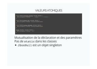 VALEURSATOMIQUES
Mutualisation de la déclaration et des paramétres
Pas de static dans les classes
JSonNull est un objet singleton
class JSonString(value: String) extends JSonVal {
def stringify(): String = '"' + value + '"' // Incomplet !
}
class JSonInt(value: Int) extends JSonVal {
def stringify(): String = String.valueOf(value)
}
class JSonBool(value: Boolean) extends JSonVal {
def stringify(): String = String.valueOf(value)
}
object JSonNull extends JSonVal {
def stringify(): String = "null"
}
 