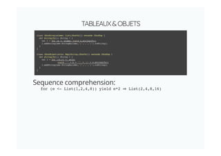 TABLEAUX&OBJETS
Sequence comprehension:
for (e <- List(1,2,4,8)) yield e*2 List(2,4,8,16)
class JSonArray(elems: List[JSonVal]) extends JSonExp {
def stringify(): String = {
val l = for (e <- elems) yield e.stringify()
l.addString(new StringBuilder,"[",",","]").toString()
}
}
class JSonObject(atts: Map[String,JSonVal]) extends JSonExp {
def stringify(): String = {
val l = for ((k,v) <- atts)
yield '"' + k + '"' + ':' + v.stringify()
l.addString(new StringBuilder,"{",",","}").toString()
}
}
 