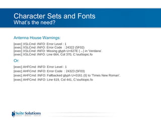 Character Sets and Fonts What’s the need? Antenna House Warnings: [exec] XSLCmd :INFO: Error Level : 1 [exec] XSLCmd :INFO: Error Code  : 24322 (5F02) [exec] XSLCmd :INFO: Missing glyph U+627E (->) in 'Verdana'. [exec] XSLCmd :INFO: Line 664, Col 370, C:\out\topic.fo Or: [exec] AHFCmd :INFO: Error Level : 1 [exec] AHFCmd :INFO: Error Code  : 24323 (5F03) [exec] AHFCmd :INFO: Fallbacked glyph U+0161 (š) to 'Times New Roman'. [exec] AHFCmd :INFO: Line 619, Col 441, C:\out\topic.fo 