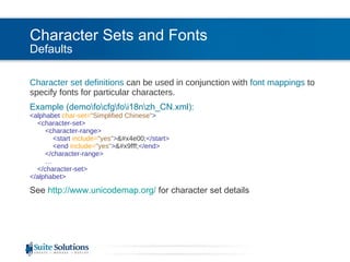 Character Sets and Fonts Defaults Character set definitions  can be used in conjunction with  font mappings  to specify fonts for particular characters. Example (demo\fo\cfg\fo\i18n\zh_CN.xml): <alphabet  char-set= "Simplified Chinese" >   <character-set>   <character-range>   <start  include= "yes" > 一 </start>   <end  include= "yes" > 鿿 </end>   </character-range> …   </character-set> </alphabet>  See  http://www.unicodemap.org/   for character set details 