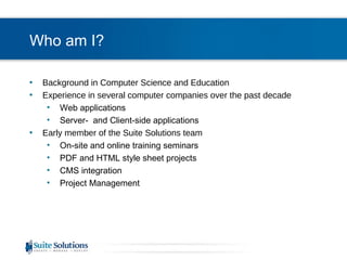 Who am I? Background in Computer Science and Education Experience in several computer companies over the past decade Web applications Server-  and Client-side applications Early member of the Suite Solutions team On-site and online training seminars PDF and HTML style sheet projects CMS integration Project Management 