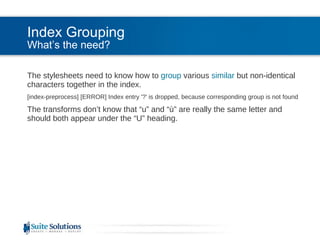 Index Grouping What’s the need? The stylesheets need to know how to  group  various  similar  but non-identical characters together in the index. [index-preprocess] [ERROR] Index entry '?' is dropped, because corresponding group is not found The transforms don’t know that “u” and “ù” are really the same letter and should both appear under the “U” heading. 