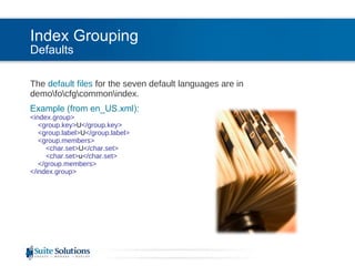 Index Grouping Defaults The  default files  for the seven default languages are in demo\fo\cfg\common\index. Example (from en_US.xml): <index.group>   <group.key> U </group.key>   <group.label> U </group.label>   <group.members>   <char.set> U </char.set>   <char.set> u </char.set>   </group.members> </index.group> 