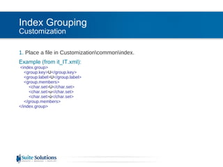 Index Grouping Customization 1.  Place a file in Customization\common\index. Example (from it_IT.xml): <index.group>   <group.key> U </group.key>   <group.label> U </group.label>   <group.members>   <char.set> U </char.set>   <char.set> u </char.set>   <char.set> ù </char.set>   </group.members> </index.group> 