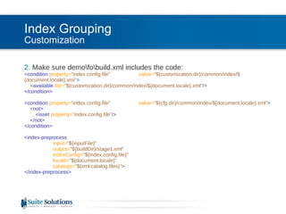 Index Grouping Customization 2.  Make sure demo\fo\build.xml includes the code: <condition  property= "index.config.file"   value= "${customization.dir}/common/index/${document.locale}.xml" > <available  file= "${customization.dir}/common/index/${document.locale}.xml" /> </condition>         <condition  property= "index.config.file"  value= "${cfg.dir}/common/index/${document.locale}.xml" > <not> <isset  property= "index.config.file" /> </not> </condition>         <index-preprocess input= "${inputFile}" output= "${buildDir}/stage1.xml" indexConfig= "${index.config.file}" locale= "${document.locale}" catalogs= "${xml.catalog.files}" > </index-preprocess> 
