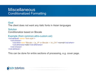 Miscellaneous Conditionalized Formatting Goal The client does not want any italic fonts in Asian languages Solution Conditionalize based on $locale Example (from common-attrs-custom.xsl): <xsl:attribute  name= "font-style" >   <xsl:choose>   <xsl:when  test= "$locale = 'ja_JP' or $locale = 'zh_CN'" > normal </xsl:when>   <xsl:otherwise> italic </xsl:otherwise>   </xsl:choose> </xsl:attribute> This can be done for entire sections of processing, e.g. cover page. 
