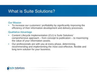 What is Suite Solutions? Our Mission To increase our customers’ profitability by significantly improving the efficiency of their information development and delivery processes. Qualitative Advantage Content Lifecycle Implementation (CLI) is Suite Solutions’  comprehensive approach – from concept to publication – to maximizing the value of your information assets. Our professionals are with you at every phase, determining, recommending and implementing the most cost-effective, flexible and long term solution for your business. 