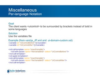Miscellaneous Per-language Notation Goal The client wants <uicontrol> to be surrounded by brackets instead of bold in some languages Solution Use the variables file Example (from vars\ja_JP.xml and  ui-domain-custom.xsl): <variable  id= "UiControlBefore" > [ </variable> <variable  id= "UiControlAfter" > ] </variable> <xsl:call-template  name= "insertVariable" >   <xsl:with-param  name= "theVariableID"   select= "'UiControlBefore'" /> </xsl:call-template> <xsl:apply-templates/> <xsl:call-template  name= "insertVariable" >   <xsl:with-param  name= "theVariableID"   select= "'UiControlAfter" /> </xsl:call-template> 