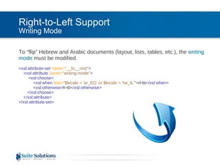 Right-to-Left Support Writing Mode To “flip” Hebrew and Arabic documents (layout, lists, tables, etc.), the  writing mode  must be modified. <xsl:attribute-set  name= "__fo__root" >   <xsl:attribute  name= "writing-mode" >   <xsl:choose>   <xsl:when  test= "$locale = 'ar_EG' or $locale = 'he_IL'" > rl-tb </xsl:when>   <xsl:otherwise> lr-tb </xsl:otherwise>   </xsl:choose>   </xsl:attribute> </xsl:attribute-set> 