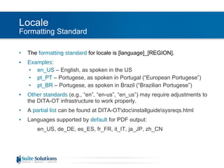 Locale Formatting Standard The  formatting standard  for locale is [language]_[REGION]. Examples: en_US  – English, as spoken in the US pt_PT  – Portugese, as spoken in Portugal (“European Portugese”) pt_BR  – Portugese, as spoken in Brazil (“Brazilian Portugese”) Other standards  (e.g., “en”, “en-us”, “en_us”) may require adjustments to the DITA-OT infrastructure to work properly. A  partial list  can be found at DITA-OT\doc\installguide\sysreqs.html Languages supported by  default  for PDF output: en_US, de_DE, es_ES, fr_FR, it_IT, ja_JP, zh_CN 