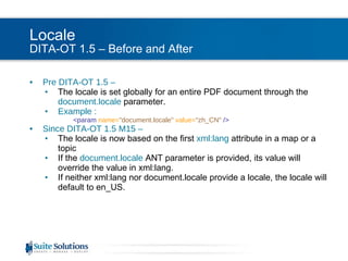 Locale DITA-OT 1.5 – Before and After Pre DITA-OT 1.5 –  The locale is set globally for an entire PDF document through the  document.locale   parameter. Example :   <param  name= "document.locale"   value= "zh_CN"  /> Since DITA-OT 1.5 M15 –  The locale is now based on the first   xml:lang   attribute in a map or a topic If the  document.locale   ANT parameter is provided, its value will override the value in xml:lang. If neither xml:lang nor document.locale provide a locale, the locale will default to en_US. 
