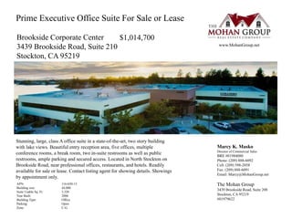 Marcy K. Masko
Director of Commercial Sales
BRE #01984080
Phone: (209) 888-6092
Cell: (209) 598-2058
Fax: (209) 888-6091
Email: Marcy@MohanGroup.net
The Mohan Group
3439 Brookside Road, Suite 208
Stockton, CA 95219
#01979622
APN:
Building size:
Suite Usable Sq. Ft:
Year Built:
Building Type:
Parking:
Zone:
116-650-13
44,000
3,320
2006
Office
Open
C-G
Stunning, large, class A office suite in a state-of-the-art, two story building
with lake views. Beautiful entry reception area, five offices, multiple
conference rooms, a break room, two in-suite restrooms as well as public
restrooms, ample parking and secured access. Located in North Stockton on
Brookside Road, near professional offices, restaurants, and hotels. Readily
available for sale or lease. Contact listing agent for showing details. Showings
by appointment only.
www.MohanGroup.net
Brookside Corporate Center
3439 Brookside Road, Suite 210
Stockton, CA 95219
$1,014,700
Prime Executive Office Suite For Sale or Lease
 